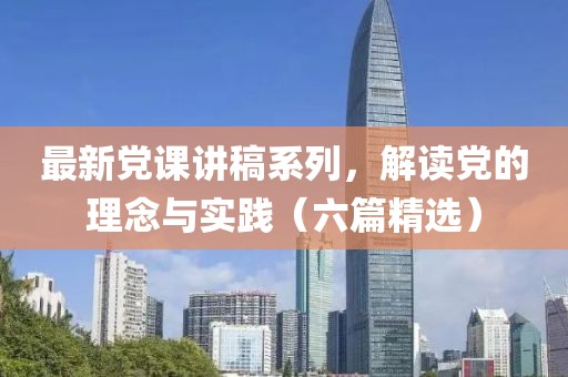 最新党课讲稿系列，解读党的理念与实践（六篇精选）