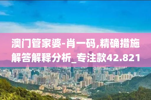 澳门管家婆-肖一码,精确措施解答解释分析_专注款42.821