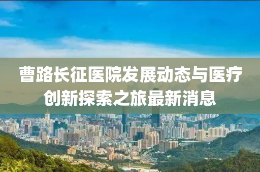 曹路长征医院发展动态与医疗创新探索之旅最新消息