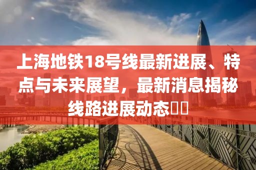上海地铁18号线最新进展、特点与未来展望，最新消息揭秘线路进展动态​​