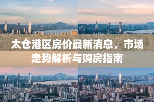 太仓港区房价最新消息，市场走势解析与购房指南