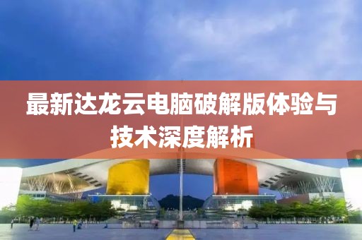 最新达龙云电脑破解版体验与技术深度解析