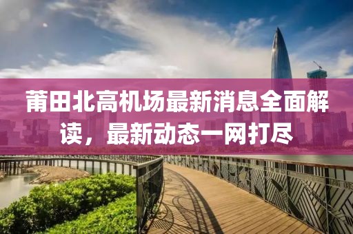 莆田北高机场最新消息全面解读，最新动态一网打尽