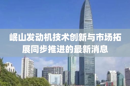 岷山发动机技术创新与市场拓展同步推进的最新消息