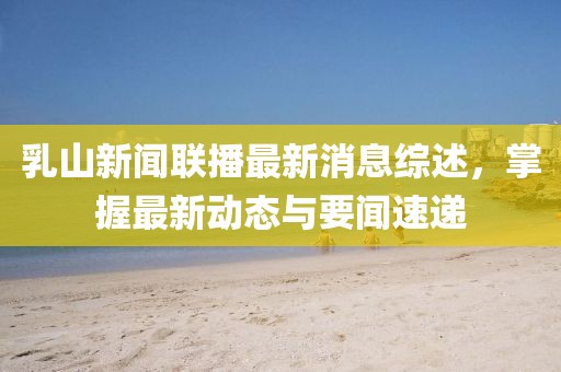 乳山新闻联播最新消息综述，掌握最新动态与要闻速递