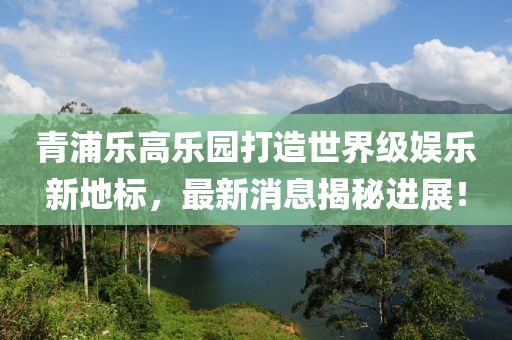 青浦乐高乐园打造世界级娱乐新地标，最新消息揭秘进展！