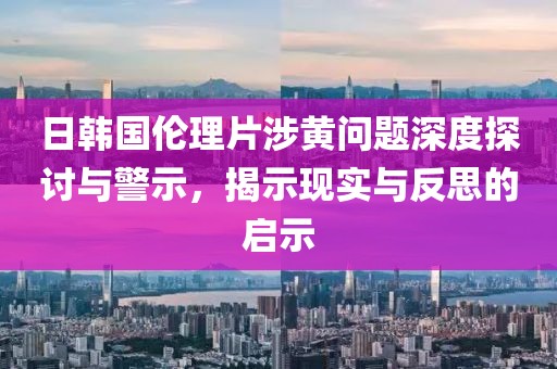 日韩国伦理片涉黄问题深度探讨与警示，揭示现实与反思的启示