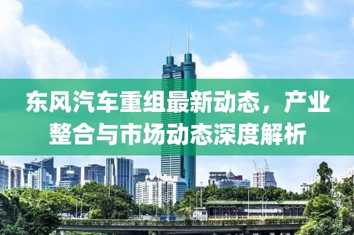 东风汽车重组最新动态，产业整合与市场动态深度解析