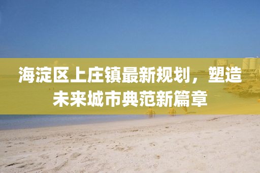 海淀区上庄镇最新规划，塑造未来城市典范新篇章