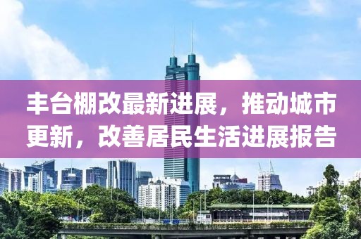 丰台棚改最新进展，推动城市更新，改善居民生活进展报告
