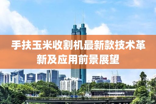 手扶玉米收割机最新款技术革新及应用前景展望