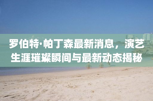 罗伯特·帕丁森最新消息，演艺生涯璀璨瞬间与最新动态揭秘