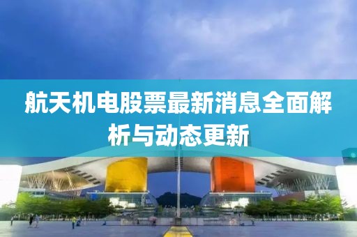 航天机电股票最新消息全面解析与动态更新