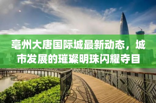 亳州大唐国际城最新动态，城市发展的璀璨明珠闪耀夺目
