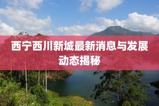 西宁西川新城最新消息与发展动态揭秘