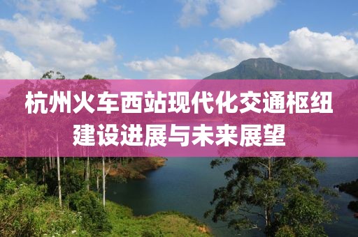 杭州火车西站现代化交通枢纽建设进展与未来展望