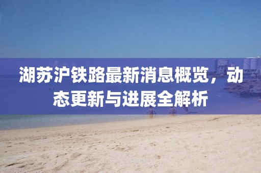 湖苏沪铁路最新消息概览，动态更新与进展全解析