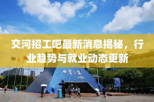 交河招工吧最新消息揭秘，行业趋势与就业动态更新