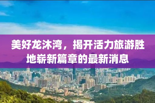 美好龙沐湾，揭开活力旅游胜地崭新篇章的最新消息