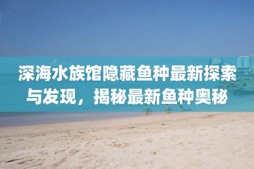 深海水族馆隐藏鱼种最新探索与发现，揭秘最新鱼种奥秘