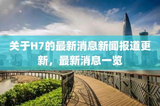关于H7的最新消息新闻报道更新，最新消息一览