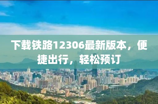 下载铁路12306最新版本，便捷出行，轻松预订