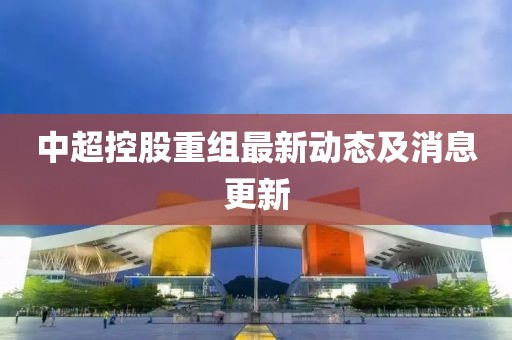 中超控股重组最新动态及消息更新