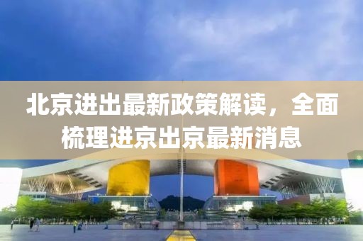北京进出最新政策解读，全面梳理进京出京最新消息