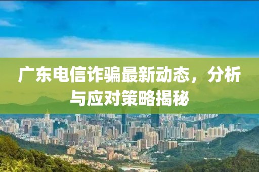 广东电信诈骗最新动态，分析与应对策略揭秘