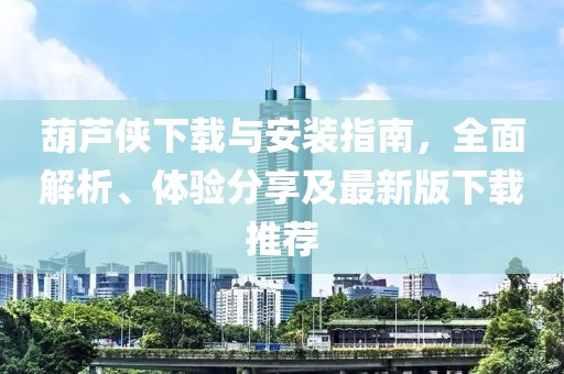 葫芦侠下载与安装指南，全面解析、体验分享及最新版下载推荐
