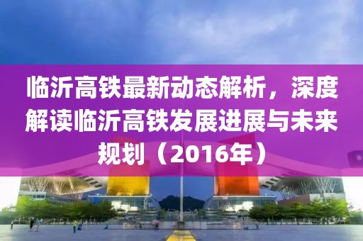 临沂高铁最新动态解析，深度解读临沂高铁发展进展与未来规划（2016年）