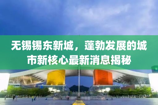 无锡锡东新城，蓬勃发展的城市新核心最新消息揭秘