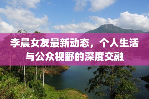 李晨女友最新动态，个人生活与公众视野的深度交融