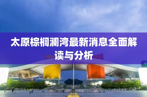 太原棕榈澜湾最新消息全面解读与分析