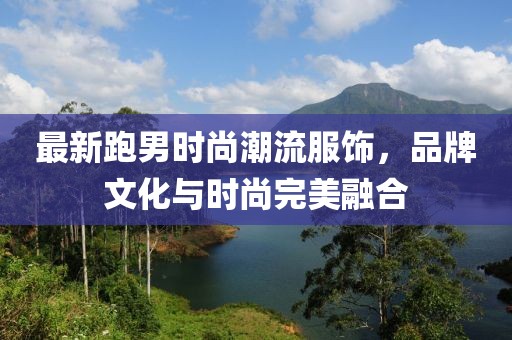最新跑男时尚潮流服饰，品牌文化与时尚完美融合