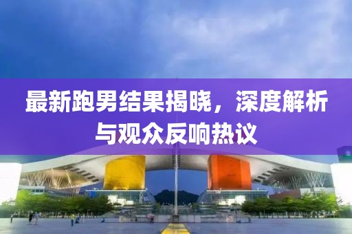 最新跑男结果揭晓，深度解析与观众反响热议
