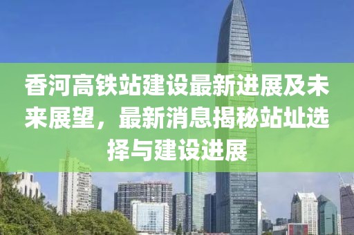 香河高铁站建设最新进展及未来展望，最新消息揭秘站址选择与建设进展