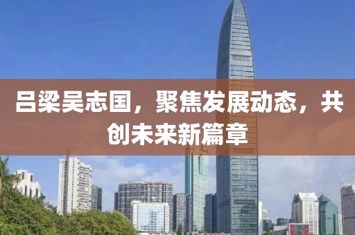 吕梁吴志国，聚焦发展动态，共创未来新篇章