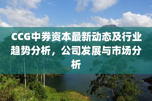 CCG中券资本最新动态及行业趋势分析，公司发展与市场分析