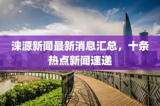 涞源新闻最新消息汇总，十条热点新闻速递
