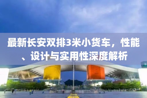 最新长安双排3米小货车，性能、设计与实用性深度解析