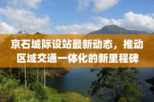京石城际设站最新动态，推动区域交通一体化的新里程碑