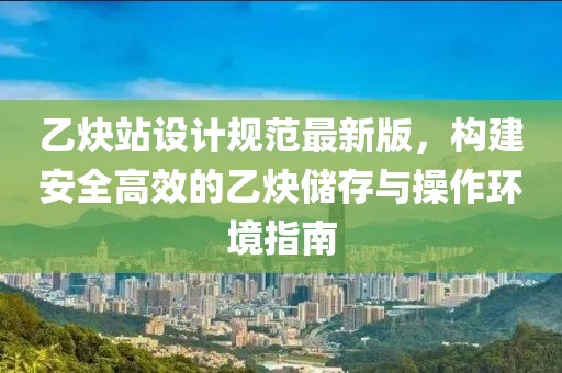 乙炔站设计规范最新版，构建安全高效的乙炔储存与操作环境指南