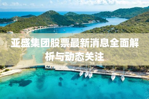 亚盛集团股票最新消息全面解析与动态关注