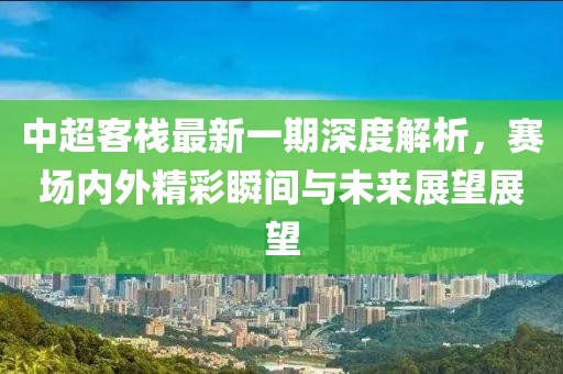 中超客栈最新一期深度解析，赛场内外精彩瞬间与未来展望展望