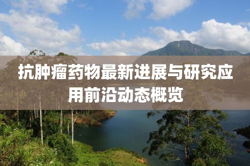 抗肿瘤药物最新进展与研究应用前沿动态概览