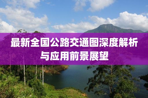 最新全国公路交通图深度解析与应用前景展望