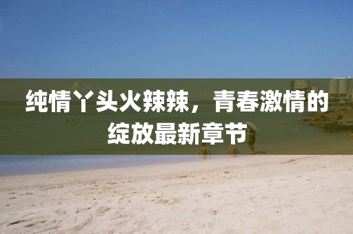 纯情丫头火辣辣，青春激情的绽放最新章节