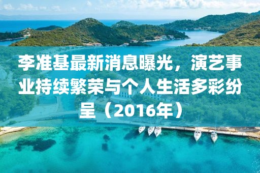 李准基最新消息曝光，演艺事业持续繁荣与个人生活多彩纷呈（2016年）