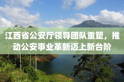 江西省公安厅领导团队重塑，推动公安事业革新迈上新台阶